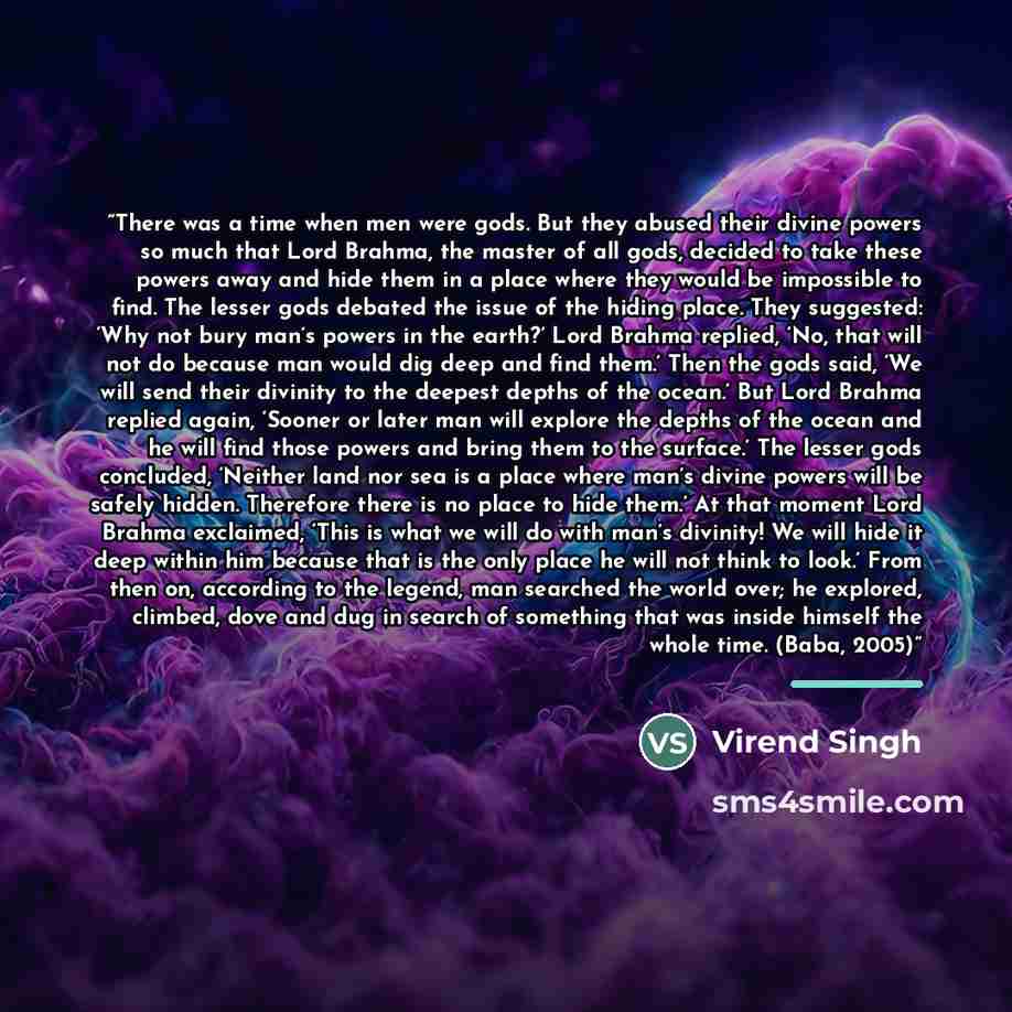 “There was a time when men were gods. But they abused their divine powers so much that Lord Brahma, the master of all gods, decided to take these powers away and hide them in a place where they would be impossible to find. The lesser gods debated the issue of the hiding place. They suggested: ‘Why…” quote by Virend Singh