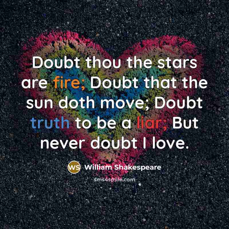 “Doubt thou the stars are fire; Doubt that the sun doth move; Doubt truth to be a liar; But never doubt I love.” quote by William Shakespeare