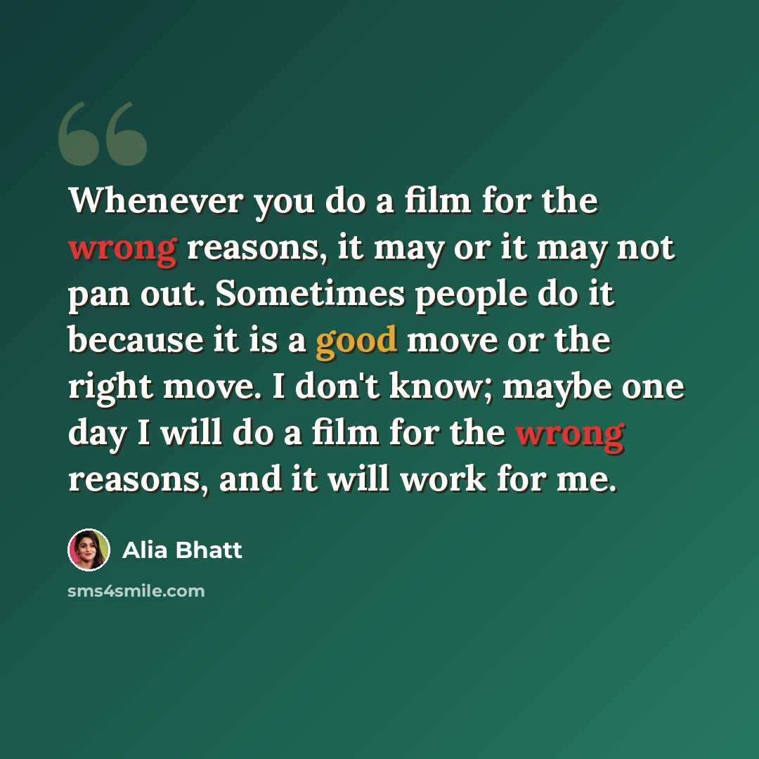 “Whenever you do a film for the wrong reasons, it may or it may not pan out. Sometimes people do it because it is a good move or the right move. I don't know; maybe one day I will do a film for the wrong reasons, and it will work for me.” quote by Alia Bhatt