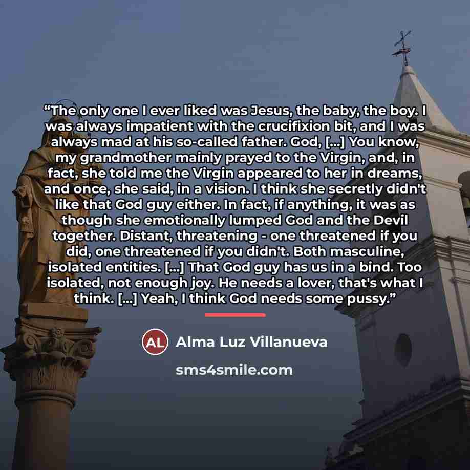 “The only one I ever liked was Jesus, the baby, the boy. I was always impatient with the crucifixion bit, and I was always mad at his so-called father. God, [...] You know, my grandmother mainly prayed to the Virgin, and, in fact, she told me the Virgin appeared to her in dreams, and once, she…” quote by Alma Luz Villanueva