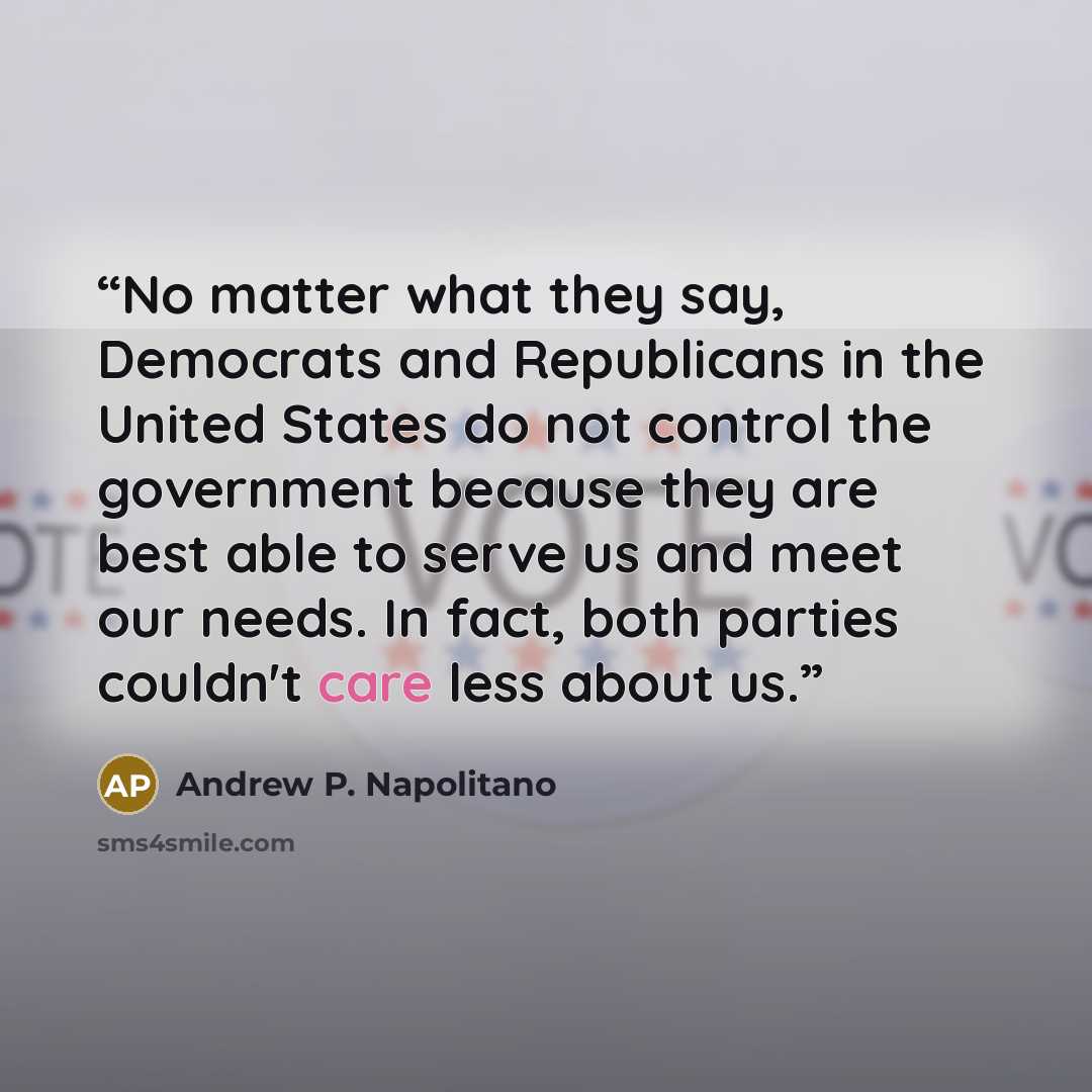 “No matter what they say, Democrats and Republicans in the United States do not control the government because they are best able to serve us and meet our needs. In fact, both parties couldn't care less about us.” quote by Andrew P. Napolitano