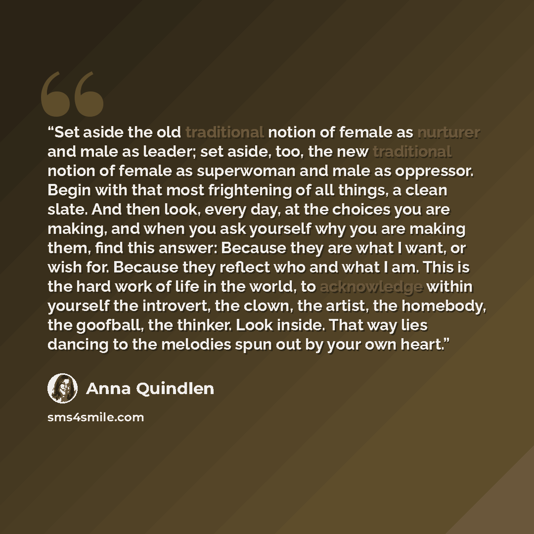 “Set aside the old traditional notion of female as nurturer and male as leader; set aside, too, the new traditional notion of female as superwoman and male as oppressor. Begin with that most frightening of all things, a clean slate. And then look, every day, at the choices you are making, and when…” quote by Anna Quindlen