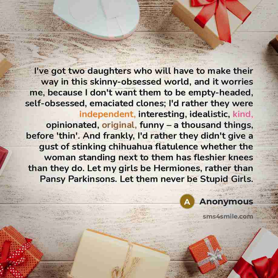 “I've got two daughters who will have to make their way in this skinny-obsessed world, and it worries me, because I don't want them to be empty-headed, self-obsessed, emaciated clones; I'd rather they were independent, interesting, idealistic, kind, opinionated, original, funny – a thousand things…” quote by Anonymous