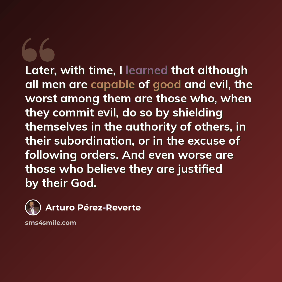 “Later, with time, I learned that although all men are capable of good and evil, the worst among them are those who, when they commit evil, do so by shielding themselves in the authority of others, in their subordination, or in the excuse of following orders. And even worse are those who believe…” quote by Arturo Pérez-Reverte