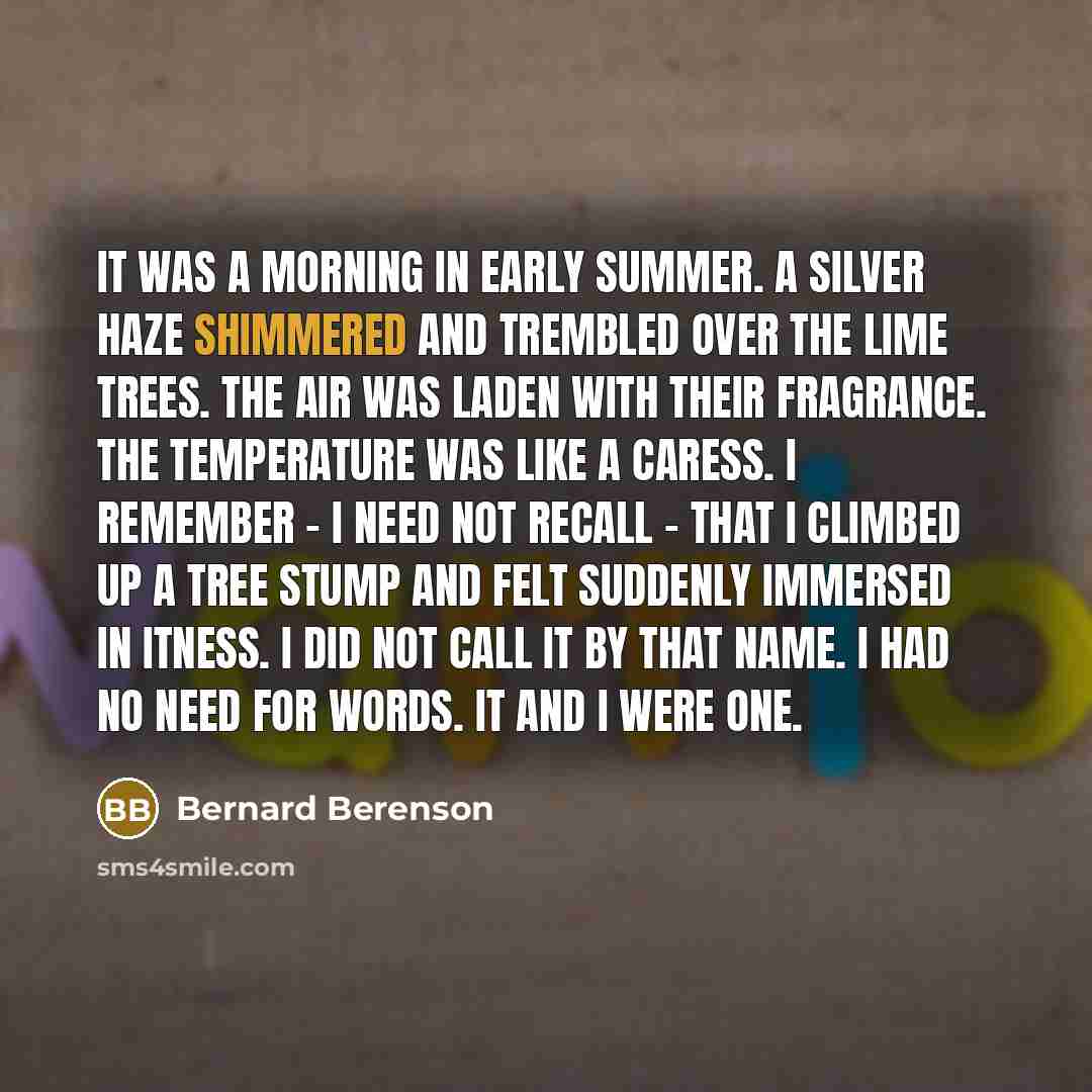 “It was a morning in early summer. A silver haze shimmered and trembled over the lime trees. The air was laden with their fragrance. The temperature was like a caress. I remember - I need not recall - that I climbed up a tree stump and felt suddenly immersed in Itness. I did not call it by that…” quote by Bernard Berenson