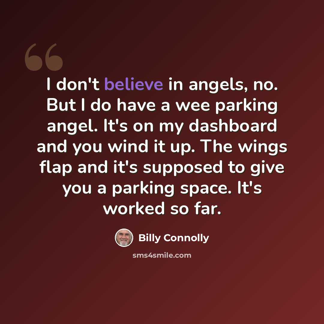 “I don't believe in angels, no. But I do have a wee parking angel. It's on my dashboard and you wind it up. The wings flap and it's supposed to give you a parking space. It's worked so far.” quote by Billy Connolly