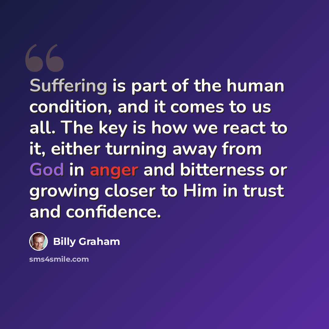 “Suffering is part of the human condition, and it comes to us all. The key is how we react to it, either turning away from God in anger and bitterness or growing closer to Him in trust and confidence.” quote by Billy Graham
