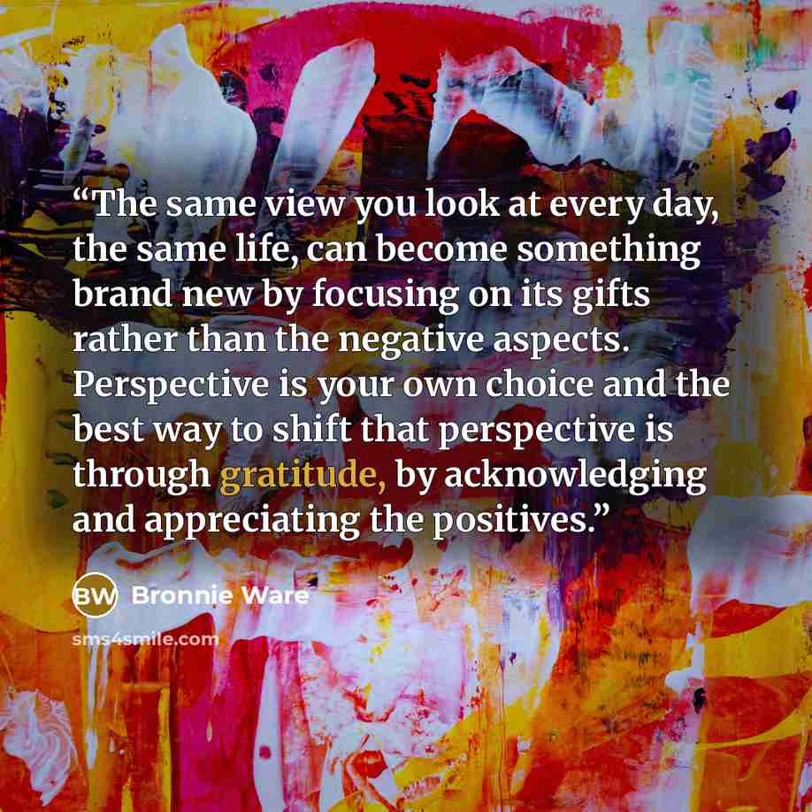 “The same view you look at every day, the same life, can become something brand new by focusing on its gifts rather than the negative aspects. Perspective is your own choice and the best way to shift that perspective is through gratitude, by acknowledging and appreciating the positives.” quote by Bronnie Ware