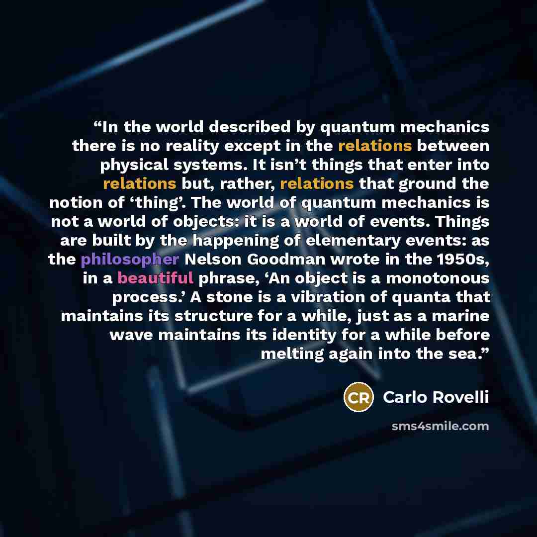 “In the world described by quantum mechanics there is no reality except in the relations between physical systems. It isn’t things that enter into relations but, rather, relations that ground the notion of ‘thing’. The world of quantum mechanics is not a world of objects: it is a world of events…” quote by Carlo Rovelli