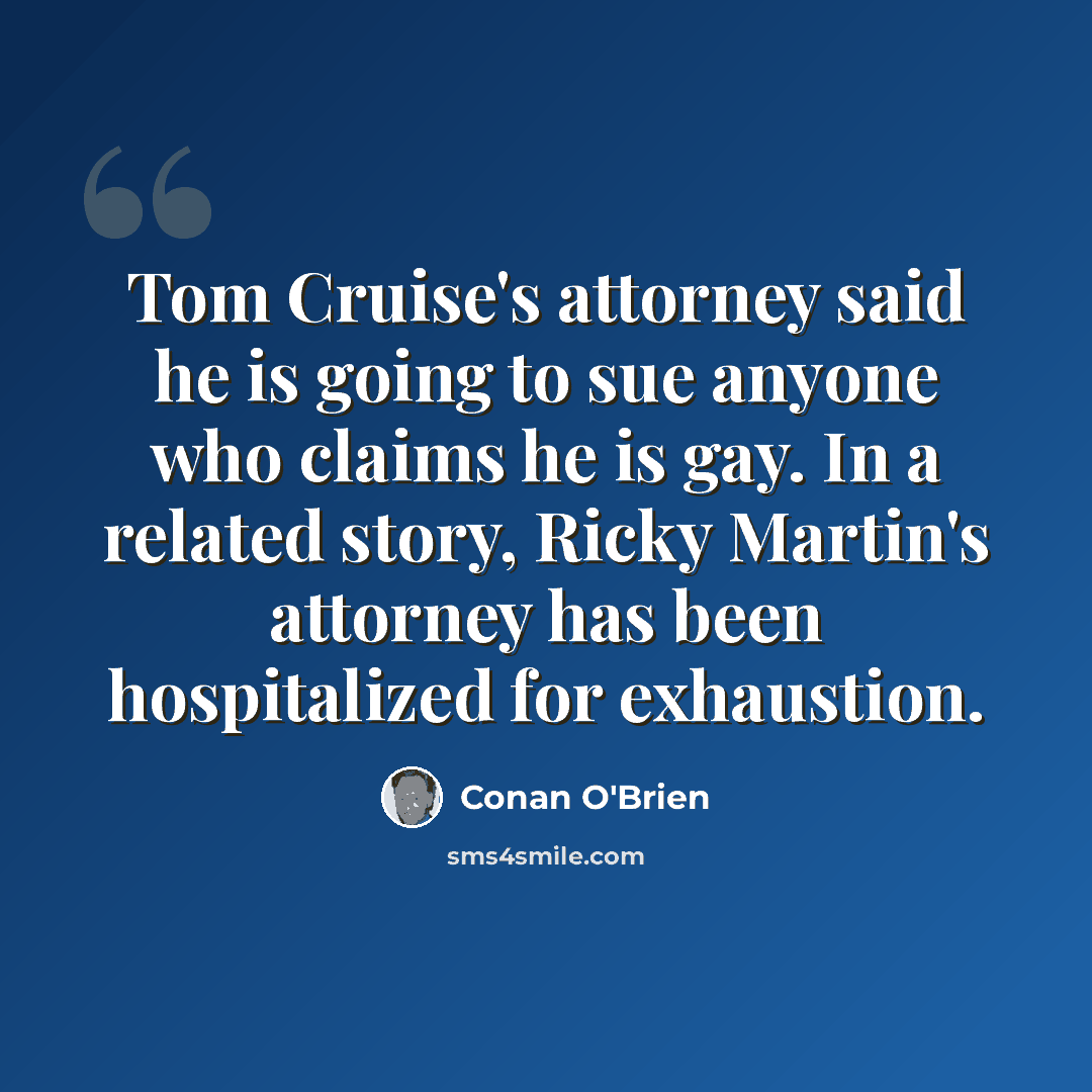 “Tom Cruise's attorney said he is going to sue anyone who claims he is gay. In a related story, Ricky Martin's attorney has been hospitalized for exhaustion.” quote by Conan O'Brien