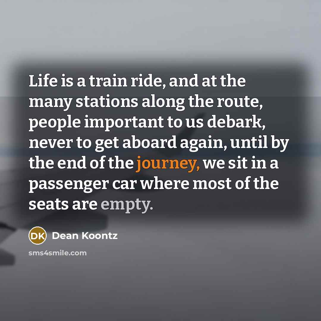 “Life is a train ride, and at the many stations along the route, people important to us debark, never to get aboard again, until by the end of the journey, we sit in a passenger car where most of the seats are empty.” quote by Dean Koontz