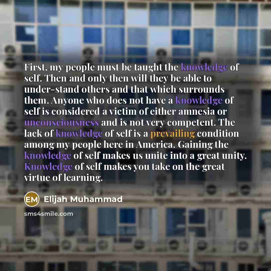 “First, my people must be taught the knowledge of self. Then and only then will they be able to under-stand others and that which surrounds them. Anyone who does not have a knowledge of self is considered a victim of either amnesia or unconsciousness and is not very competent. The lack of knowledge…” quote by Elijah Muhammad
