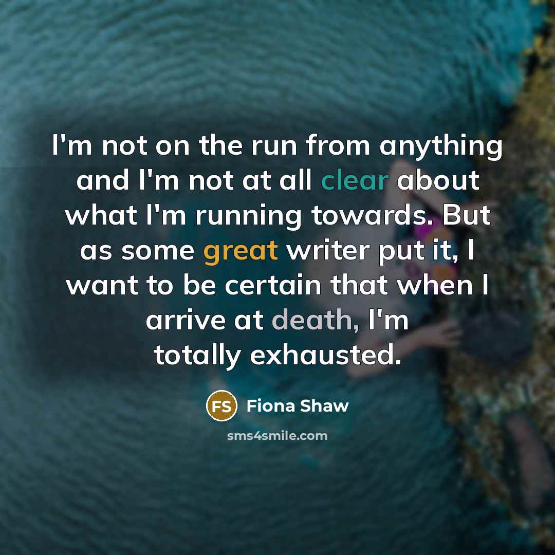 “I'm not on the run from anything and I'm not at all clear about what I'm running towards. But as some great writer put it, I want to be certain that when I arrive at death, I'm totally exhausted.” quote by Fiona Shaw