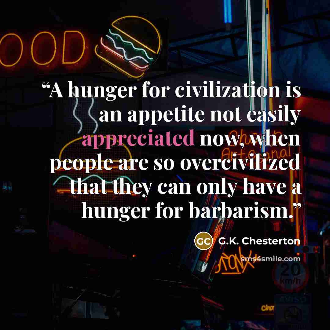 “A hunger for civilization is an appetite not easily appreciated now, when people are so overcivilized that they can only have a hunger for barbarism.” quote by G.K. Chesterton