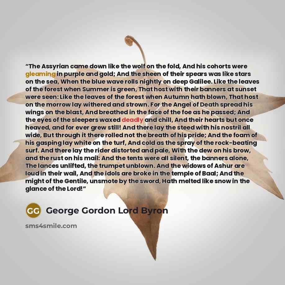 “The Assyrian came down like the wolf on the fold, And his cohorts were gleaming in purple and gold; And the sheen of their spears was like stars on the sea, When the blue wave rolls nightly on deep Galilee. Like the leaves of the forest when Summer is green, That host with their banners at sunset…” quote by George Gordon Lord Byron