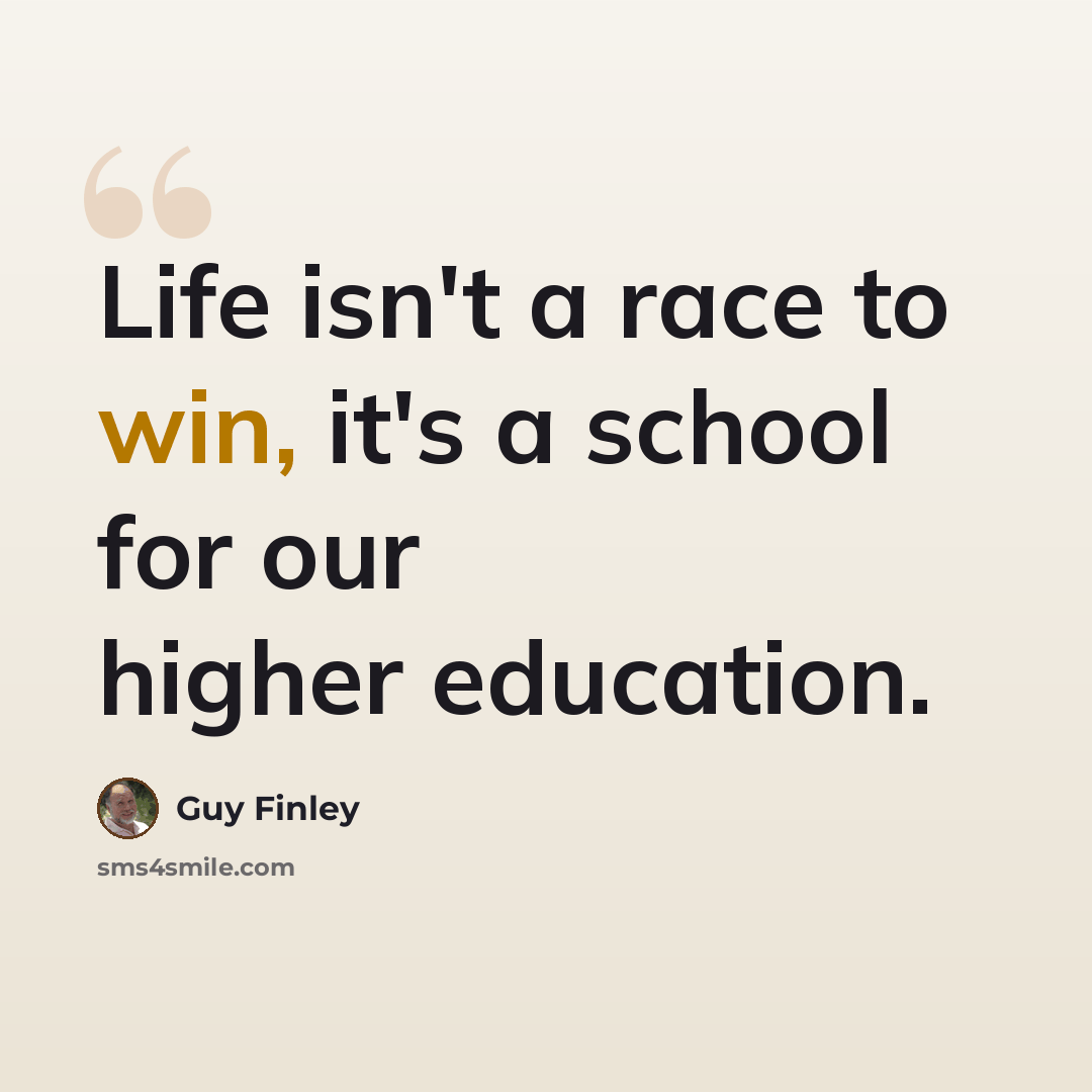 “Life isn't a race to win, it's a school for our higher education.” quote by Guy Finley