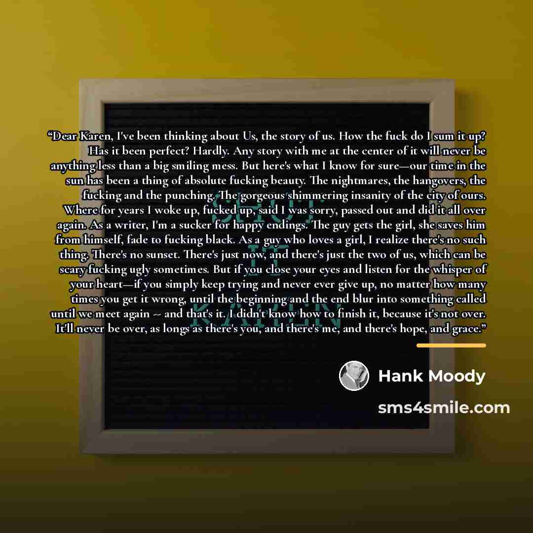 “Dear Karen, I've been thinking about Us, the story of us. How the fuck do I sum it up? Has it been perfect? Hardly. Any story with me at the center of it will never be anything less than a big smiling mess. But here's what I know for sure—our time in the sun has been a thing of absolute fucking…” quote by Hank Moody
