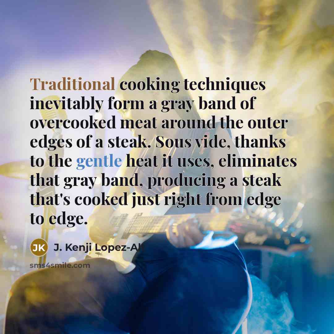 “Traditional cooking techniques inevitably form a gray band of overcooked meat around the outer edges of a steak. Sous vide, thanks to the gentle heat it uses, eliminates that gray band, producing a steak that's cooked just right from edge to edge.” quote by J. Kenji Lopez-Alt