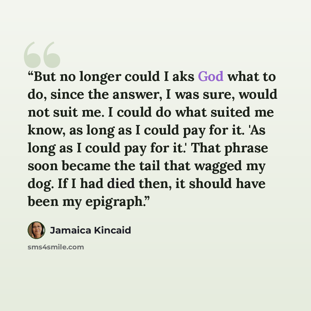 “But no longer could I aks God what to do, since the answer, I was sure, would not suit me. I could do what suited me know, as long as I could pay for it. 'As long as I could pay for it.' That phrase soon became the tail that wagged my dog. If I had died then, it should have been my epigraph.” quote by Jamaica Kincaid