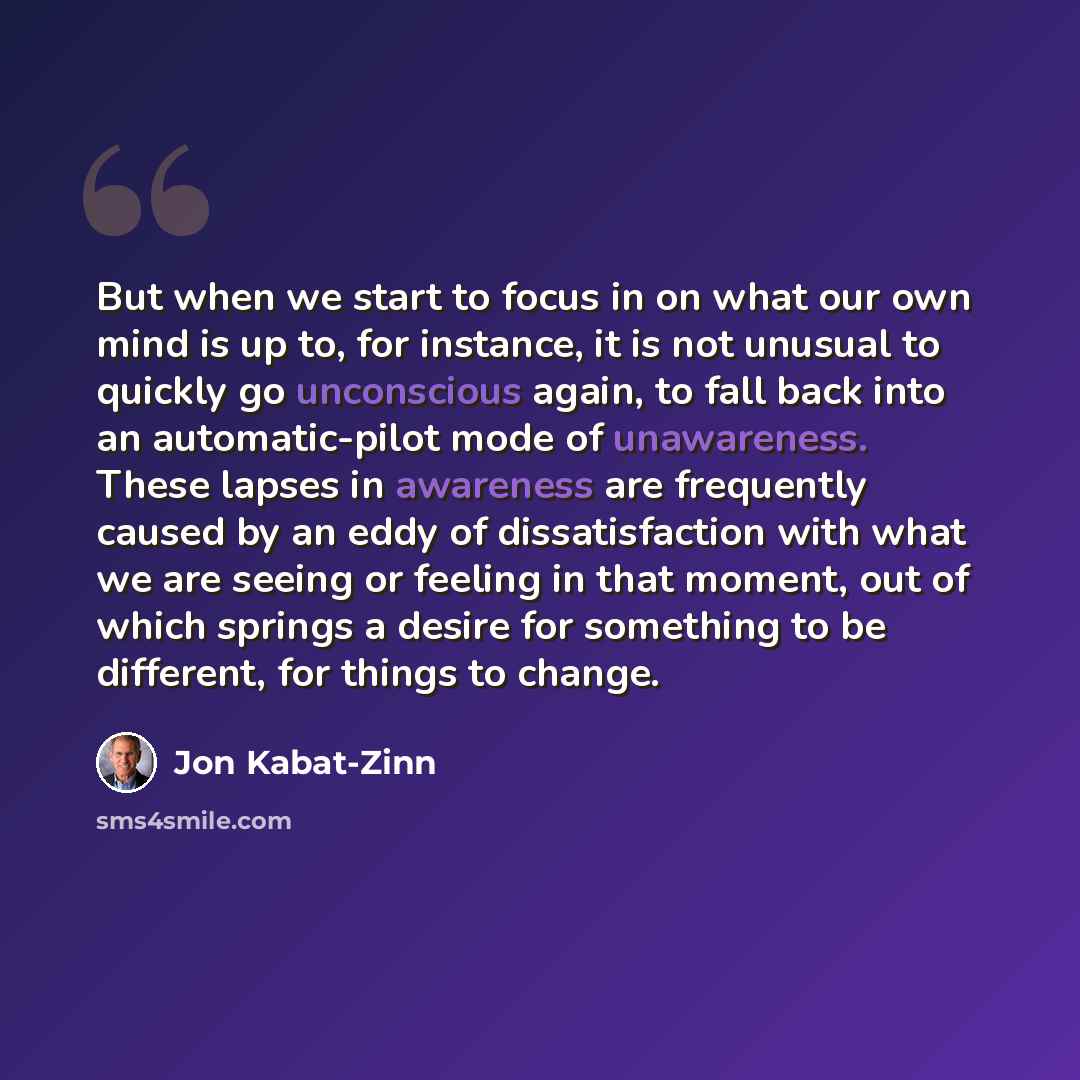 “But when we start to focus in on what our own mind is up to, for instance, it is not unusual to quickly go unconscious again, to fall back into an automatic-pilot mode of unawareness. These lapses in awareness are frequently caused by an eddy of dissatisfaction with what we are seeing or feeling…” quote by Jon Kabat-Zinn