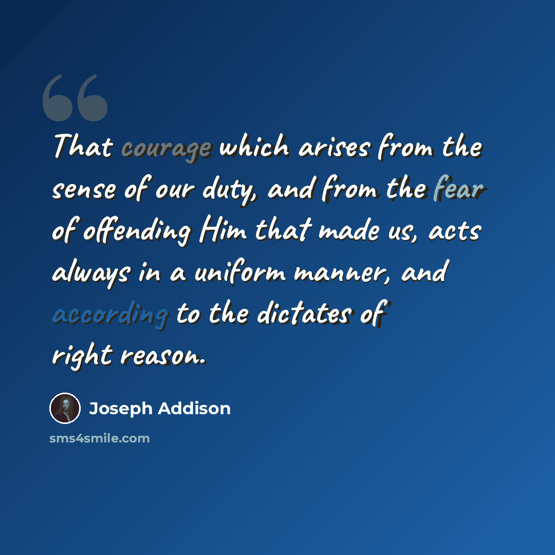 “That courage which arises from the sense of our duty, and from the fear of offending Him that made us, acts always in a uniform manner, and according to the dictates of right reason.” quote by Joseph Addison