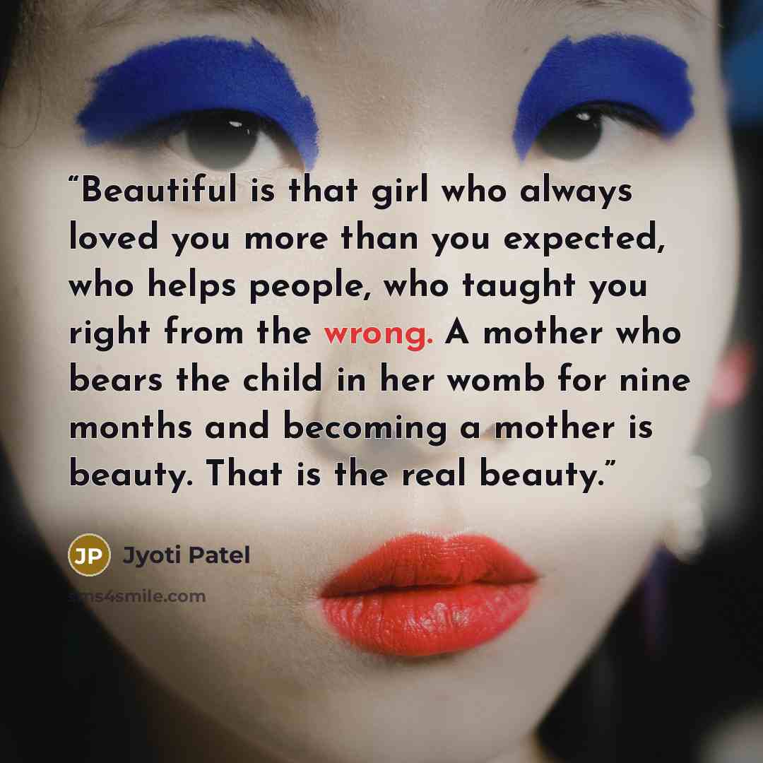 “Beautiful is that girl who always loved you more than you expected, who helps people, who taught you right from the wrong. A mother who bears the child in her womb for nine months and becoming a mother is beauty. That is the real beauty.” quote by Jyoti Patel