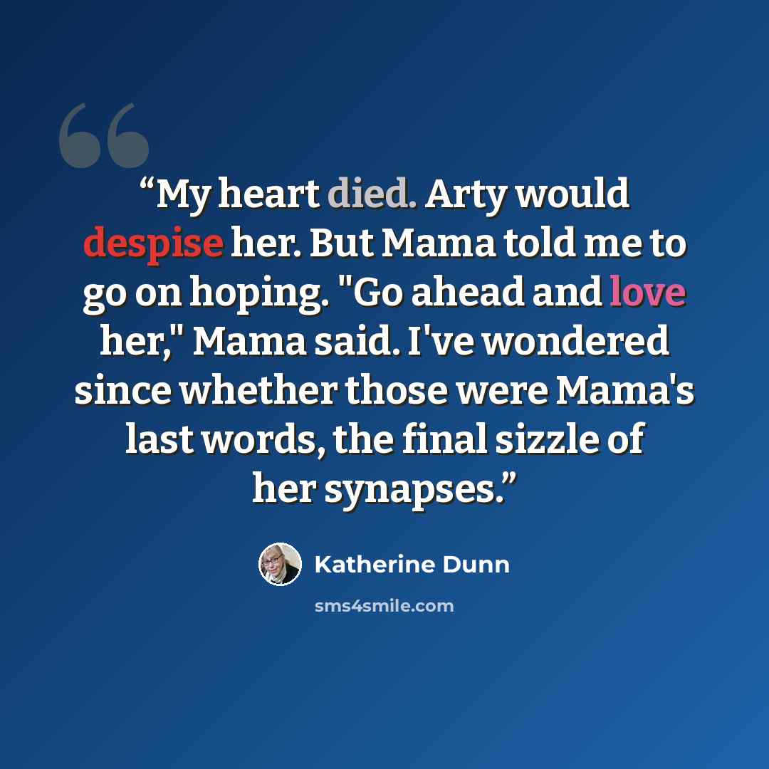 “My heart died. Arty would despise her. But Mama told me to go on hoping. "Go ahead and love her," Mama said. I've wondered since whether those were Mama's last words, the final sizzle of her synapses.” quote by Katherine Dunn