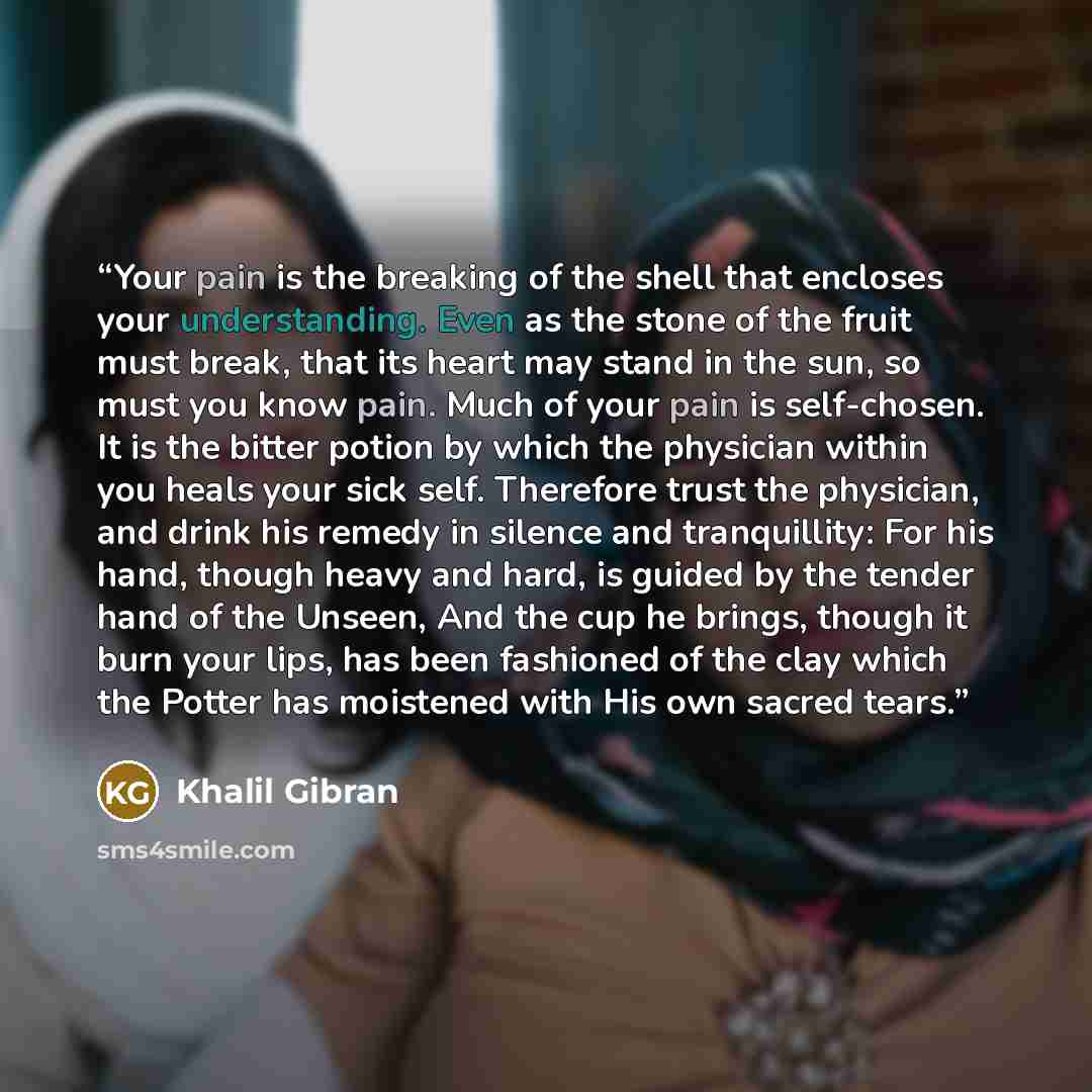 “Your pain is the breaking of the shell that encloses your understanding. Even as the stone of the fruit must break, that its heart may stand in the sun, so must you know pain. Much of your pain is self-chosen. It is the bitter potion by which the physician within you heals your sick self…” quote by Khalil Gibran