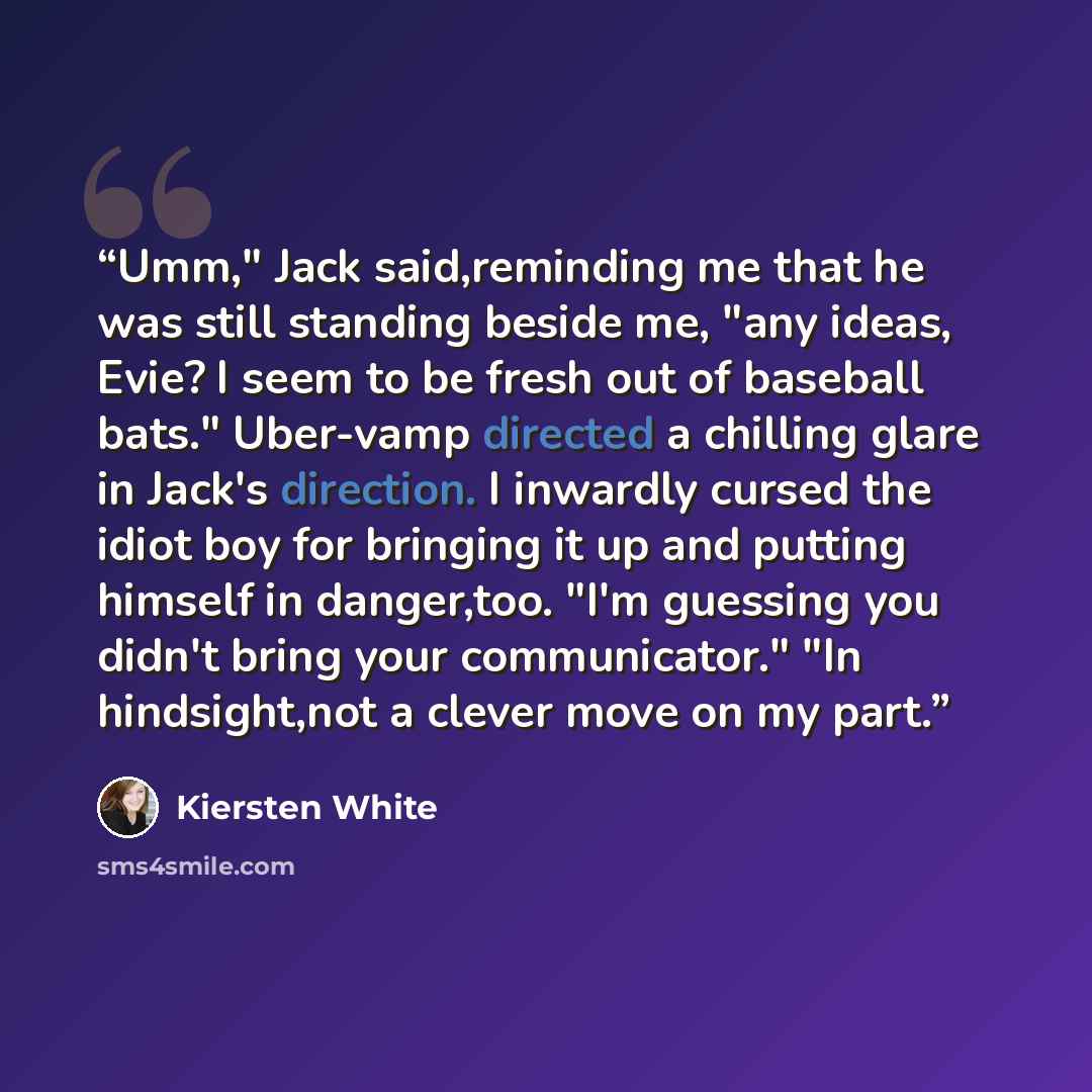 “Umm," Jack said,reminding me that he was still standing beside me, "any ideas, Evie? I seem to be fresh out of baseball bats." Uber-vamp directed a chilling glare in Jack's direction. I inwardly cursed the idiot boy for bringing it up and putting himself in danger,too. "I'm guessing you didn't…” quote by Kiersten White
