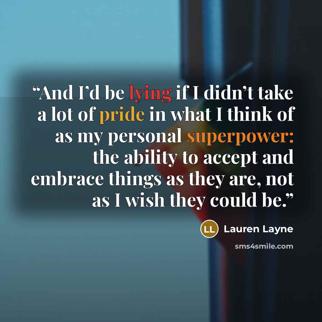 “And I’d be lying if I didn’t take a lot of pride in what I think of as my personal superpower: the ability to accept and embrace things as they are, not as I wish they could be.” quote by Lauren Layne