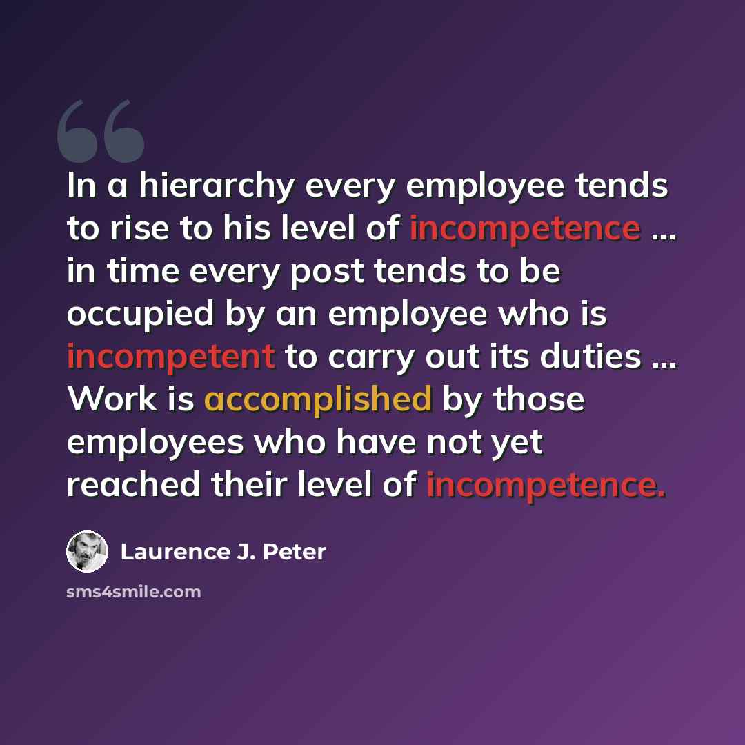 “In a hierarchy every employee tends to rise to his level of incompetence ... in time every post tends to be occupied by an employee who is incompetent to carry out its duties ... Work is accomplished by those employees who have not yet reached their level of incompetence.” quote by Laurence J. Peter