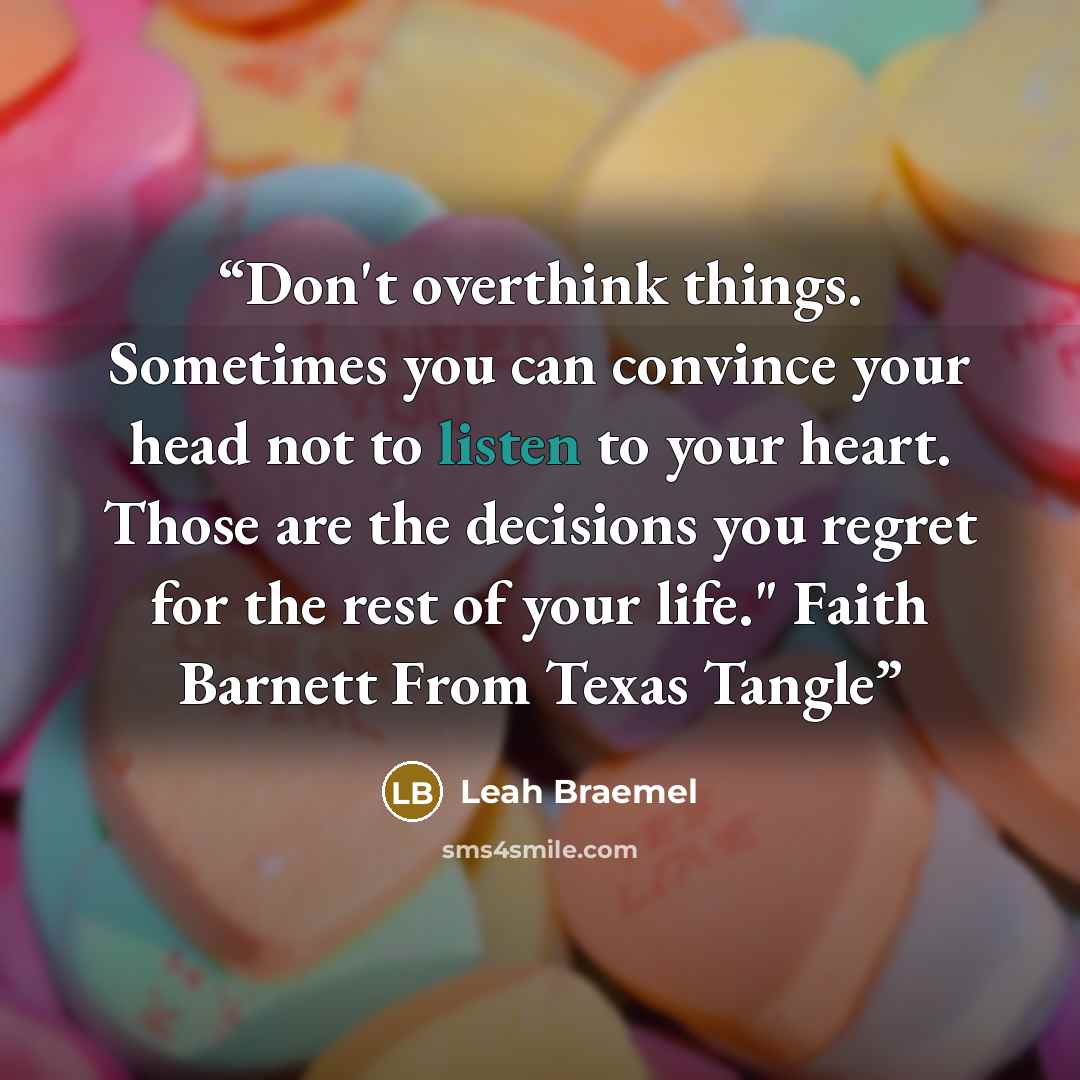 “Don't overthink things. Sometimes you can convince your head not to listen to your heart. Those are the decisions you regret for the rest of your life." Faith Barnett From Texas Tangle” quote by Leah Braemel
