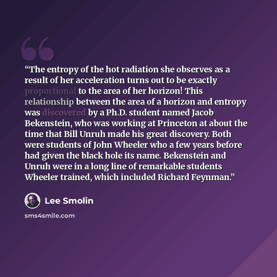“The entropy of the hot radiation she observes as a result of her acceleration turns out to be exactly proportional to the area of her horizon! This relationship between the area of a horizon and entropy was discovered by a Ph.D. student named Jacob Bekenstein, who was working at Princeton at about…” quote by Lee Smolin