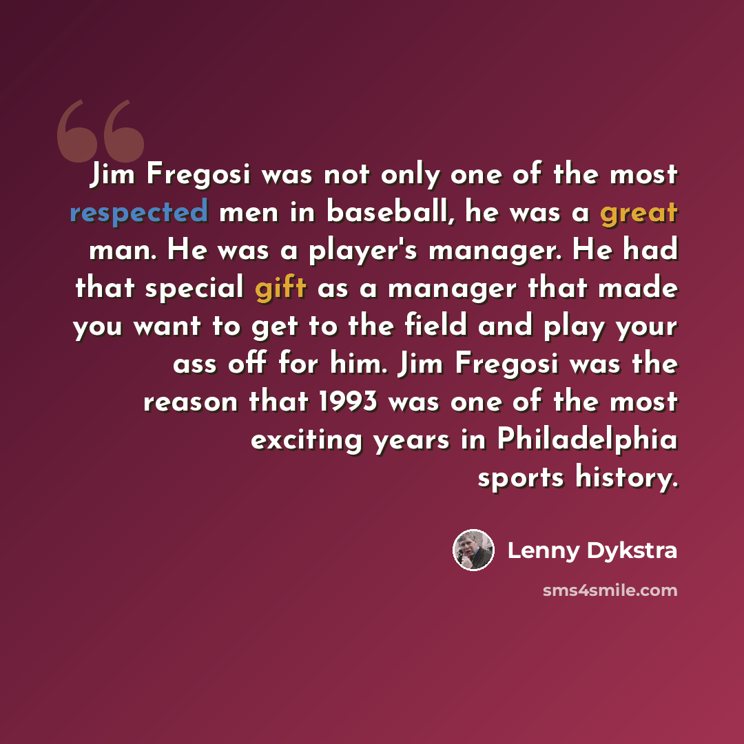 “Jim Fregosi was not only one of the most respected men in baseball, he was a great man. He was a player's manager. He had that special gift as a manager that made you want to get to the field and play your ass off for him. Jim Fregosi was the reason that 1993 was one of the most exciting years in…” quote by Lenny Dykstra