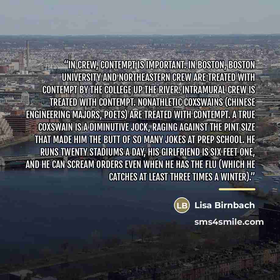 “In crew, contempt is important. In Boston, Boston University and Northeastern crew are treated with contempt by the college up the river. Intramural crew is treated with contempt. Nonathletic coxswains (Chinese engineering majors, poets) are treated with contempt. A true coxswain is a diminutive…” quote by Lisa Birnbach