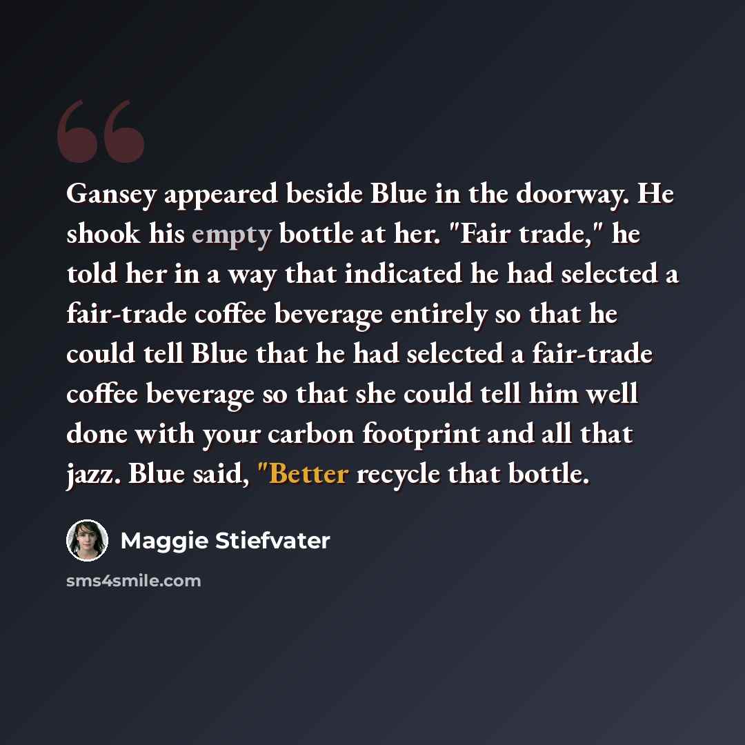 “Gansey appeared beside Blue in the doorway. He shook his empty bottle at her. "Fair trade," he told her in a way that indicated he had selected a fair-trade coffee beverage entirely so that he could tell Blue that he had selected a fair-trade coffee beverage so that she could tell him well done…” quote by Maggie Stiefvater