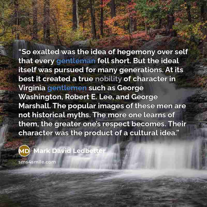 “So exalted was the idea of hegemony over self that every gentleman fell short. But the ideal itself was pursued for many generations. At its best it created a true nobility of character in Virginia gentlemen such as George Washington, Robert E. Lee, and George Marshall. The popular images of these…” quote by Mark David Ledbetter