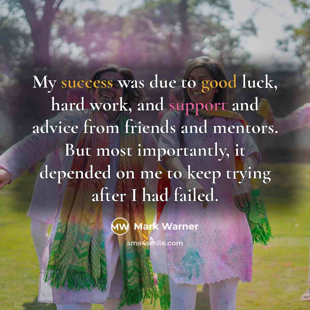 “My success was due to good luck, hard work, and support and advice from friends and mentors. But most importantly, it depended on me to keep trying after I had failed.” quote by Mark Warner