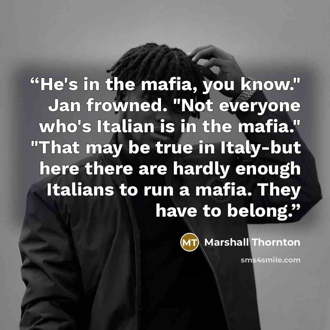 “He's in the mafia, you know." Jan frowned. "Not everyone who's Italian is in the mafia." "That may be true in Italy-but here there are hardly enough Italians to run a mafia. They have to belong.” quote by Marshall Thornton