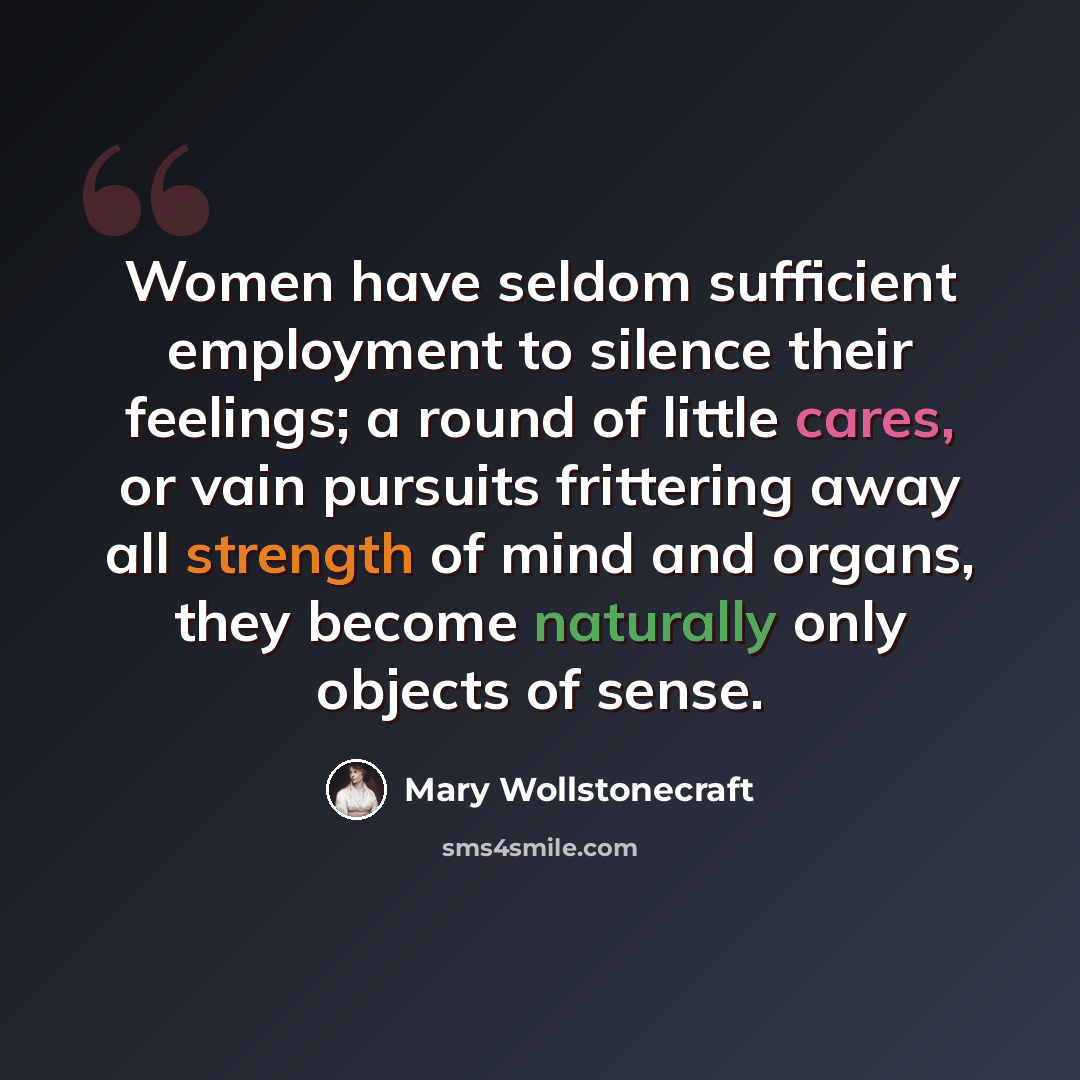 “Women have seldom sufficient employment to silence their feelings; a round of little cares, or vain pursuits frittering away all strength of mind and organs, they become naturally only objects of sense.” quote by Mary Wollstonecraft