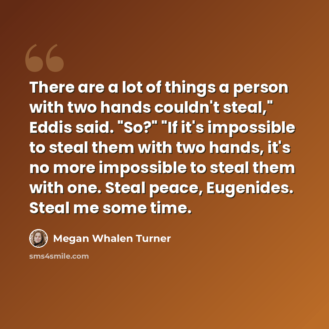 “There are a lot of things a person with two hands couldn't steal," Eddis said. "So?" "If it's impossible to steal them with two hands, it's no more impossible to steal them with one. Steal peace, Eugenides. Steal me some time.” quote by Megan Whalen Turner