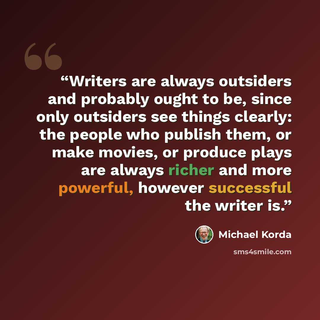 “Writers are always outsiders and probably ought to be, since only outsiders see things clearly: the people who publish them, or make movies, or produce plays are always richer and more powerful, however successful the writer is.” quote by Michael Korda