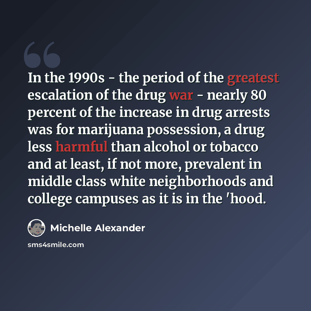 “In the 1990s - the period of the greatest escalation of the drug war - nearly 80 percent of the increase in drug arrests was for marijuana possession, a drug less harmful than alcohol or tobacco and at least, if not more, prevalent in middle class white neighborhoods and college campuses as it is…” quote by Michelle Alexander