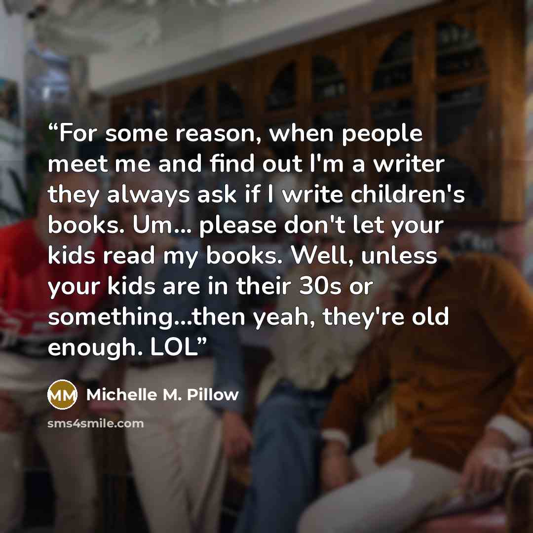 “For some reason, when people meet me and find out I'm a writer they always ask if I write children's books. Um... please don't let your kids read my books. Well, unless your kids are in their 30s or something...then yeah, they're old enough. LOL” quote by Michelle M. Pillow