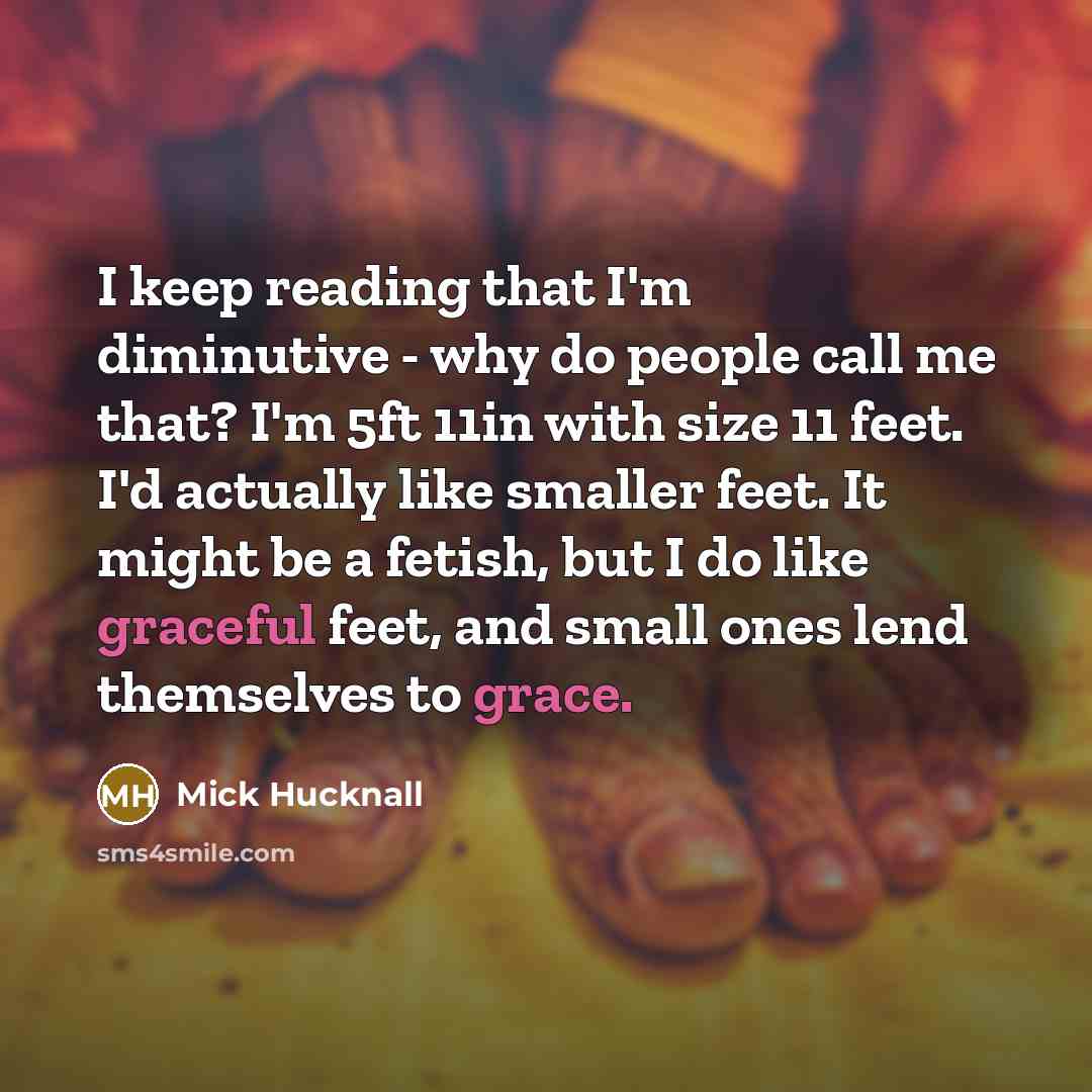 “I keep reading that I'm diminutive - why do people call me that? I'm 5ft 11in with size 11 feet. I'd actually like smaller feet. It might be a fetish, but I do like graceful feet, and small ones lend themselves to grace.” quote by Mick Hucknall