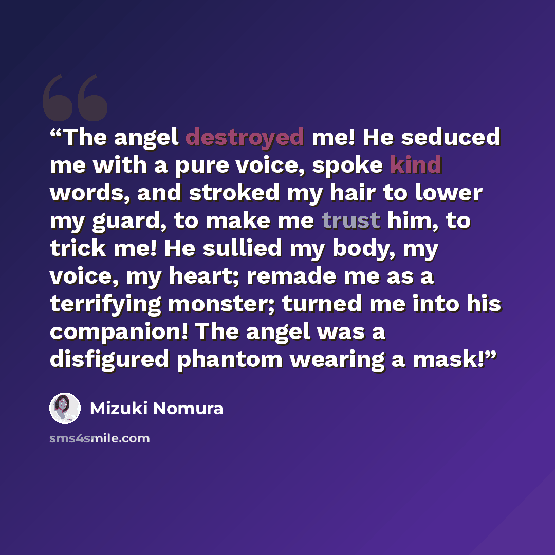 “The angel destroyed me! He seduced me with a pure voice, spoke kind words, and stroked my hair to lower my guard, to make me trust him, to trick me! He sullied my body, my voice, my heart; remade me as a terrifying monster; turned me into his companion! The angel was a disfigured phantom wearing a…” quote by Mizuki Nomura