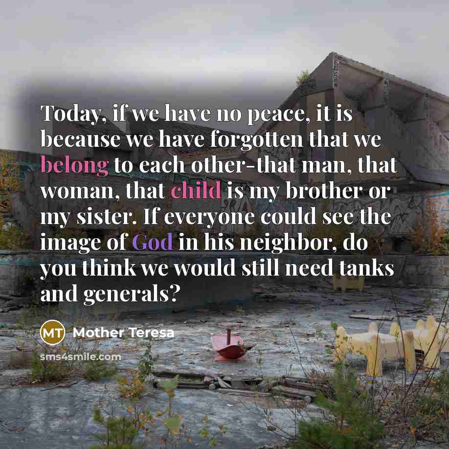 “Today, if we have no peace, it is because we have forgotten that we belong to each other-that man, that woman, that child is my brother or my sister. If everyone could see the image of God in his neighbor, do you think we would still need tanks and generals?” quote by Mother Teresa