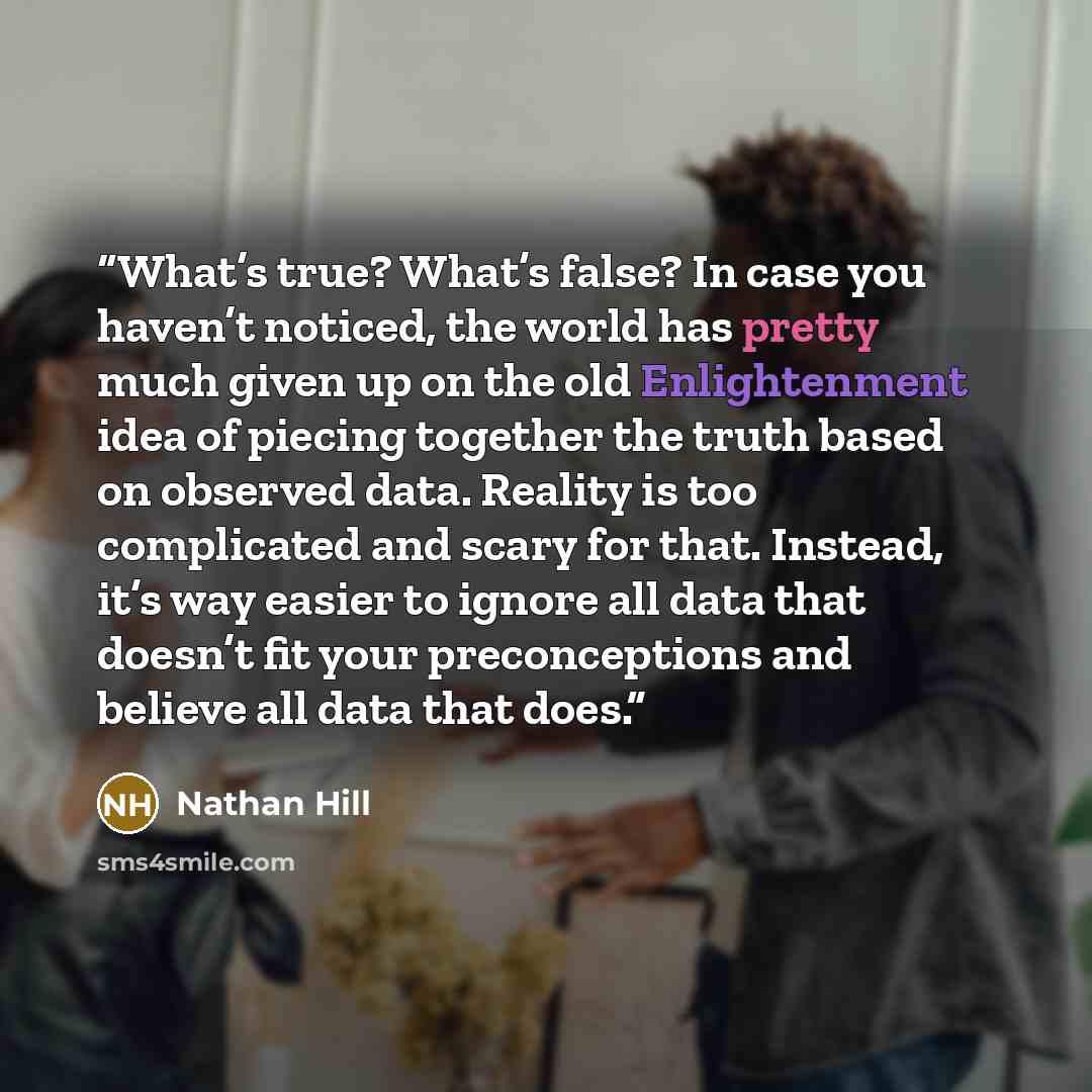 “What’s true? What’s false? In case you haven’t noticed, the world has pretty much given up on the old Enlightenment idea of piecing together the truth based on observed data. Reality is too complicated and scary for that. Instead, it’s way easier to ignore all data that doesn’t fit your…” quote by Nathan Hill