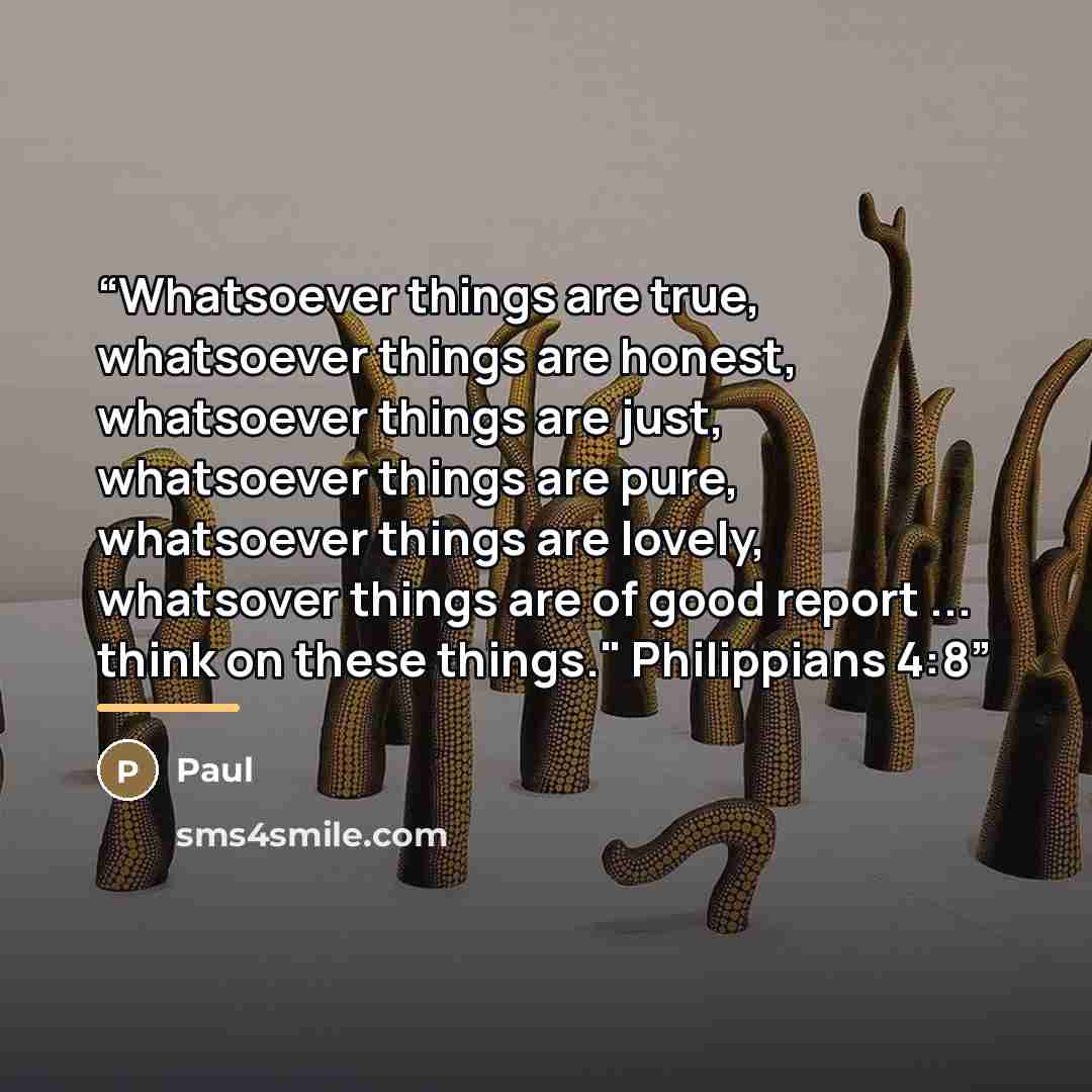 “Whatsoever things are true, whatsoever things are honest, whatsoever things are just, whatsoever things are pure, whatsoever things are lovely, whatsover things are of good report ... think on these things." Philippians 4:8” quote by Paul