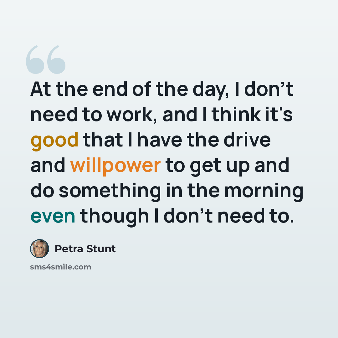 “At the end of the day, I don't need to work, and I think it's good that I have the drive and willpower to get up and do something in the morning even though I don't need to.” quote by Petra Stunt
